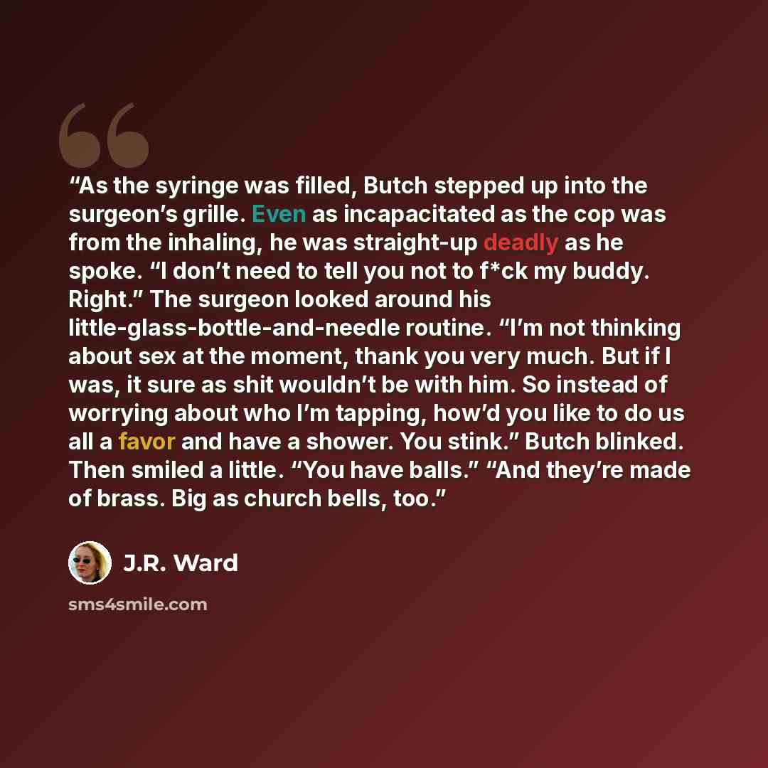 “As the syringe was filled, Butch stepped up into the surgeon’s grille. Even as incapacitated as the cop was from the inhaling, he was straight-up deadly as he spoke. “I don’t need to tell you not to f*ck my buddy. Right.” The surgeon looked around his little-glass-bottle-and-needle routine. “I’m…” quote by J.R. Ward