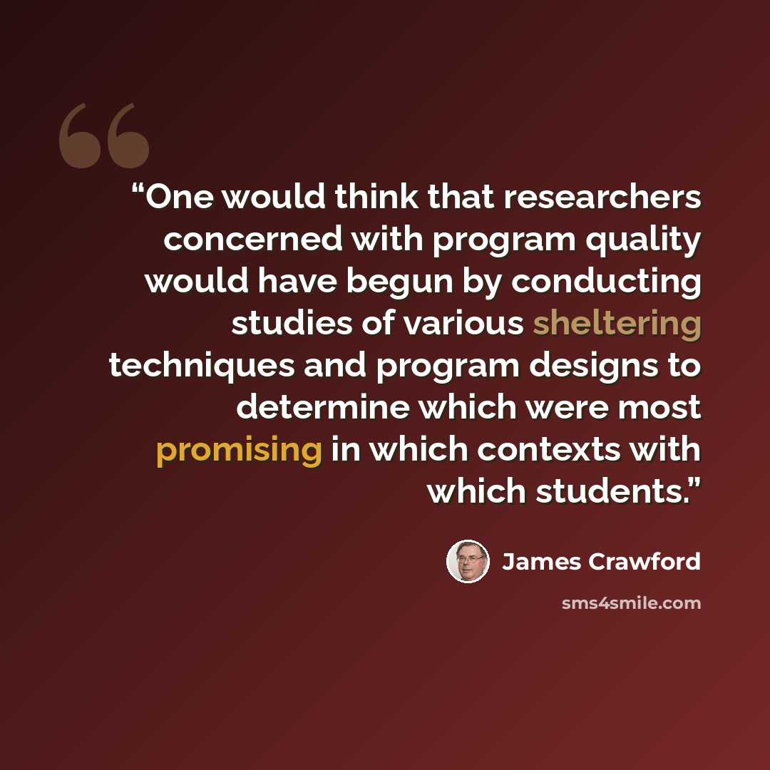 “One would think that researchers concerned with program quality would have begun by conducting studies of various sheltering techniques and program designs to determine which were most promising in which contexts with which students.” quote by James Crawford
