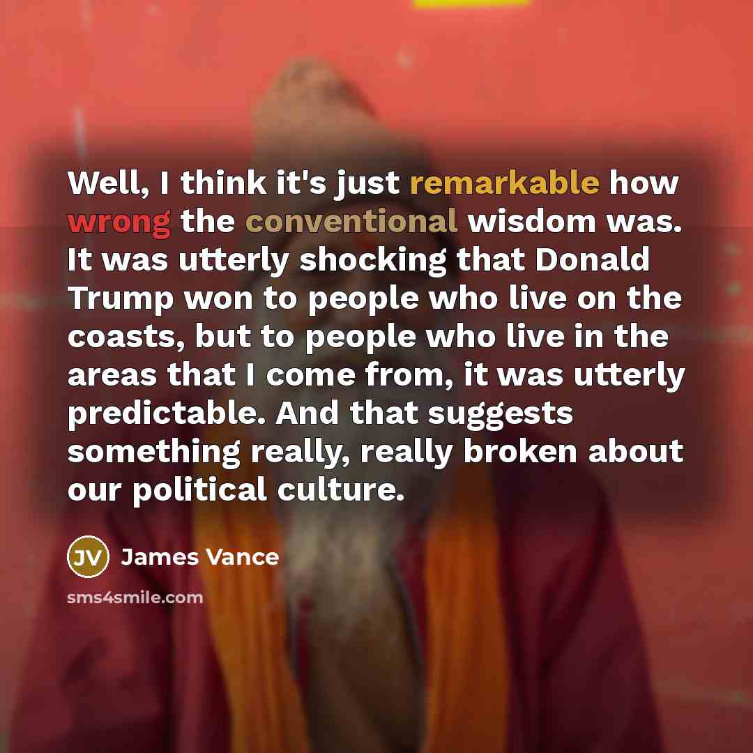 “Well, I think it's just remarkable how wrong the conventional wisdom was. It was utterly shocking that Donald Trump won to people who live on the coasts, but to people who live in the areas that I come from, it was utterly predictable. And that suggests something really, really broken about our…” quote by James Vance
