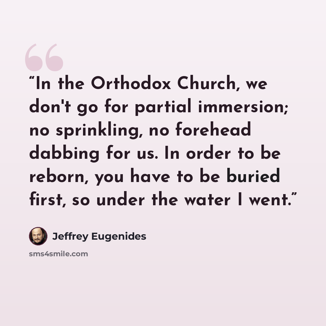 “In the Orthodox Church, we don't go for partial immersion; no sprinkling, no forehead dabbing for us. In order to be reborn, you have to be buried first, so under the water I went.” quote by Jeffrey Eugenides