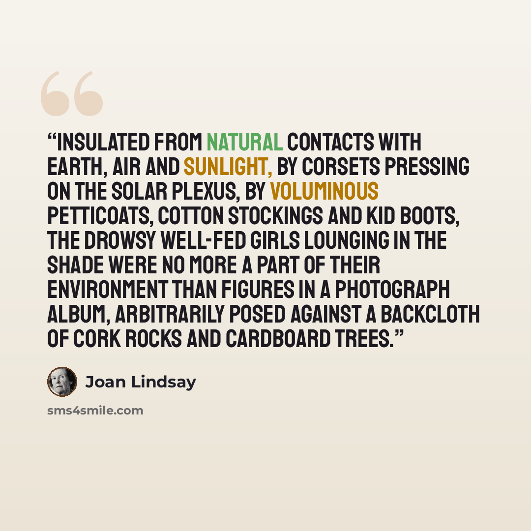 “Insulated from natural contacts with earth, air and sunlight, by corsets pressing on the solar plexus, by voluminous petticoats, cotton stockings and kid boots, the drowsy well-fed girls lounging in the shade were no more a part of their environment than figures in a photograph album, arbitrarily…” quote by Joan Lindsay