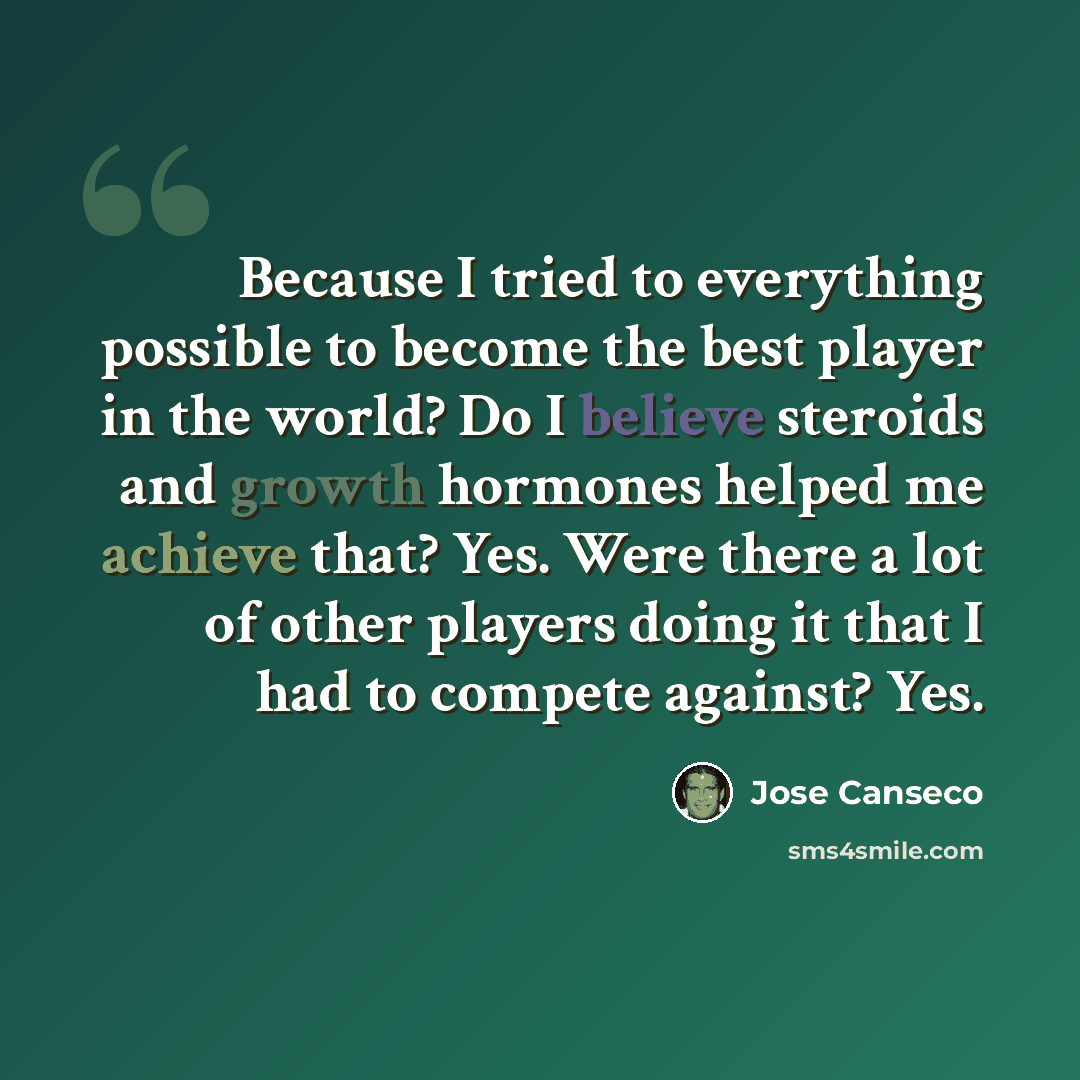 “Because I tried to everything possible to become the best player in the world? Do I believe steroids and growth hormones helped me achieve that? Yes. Were there a lot of other players doing it that I had to compete against? Yes.” quote by Jose Canseco