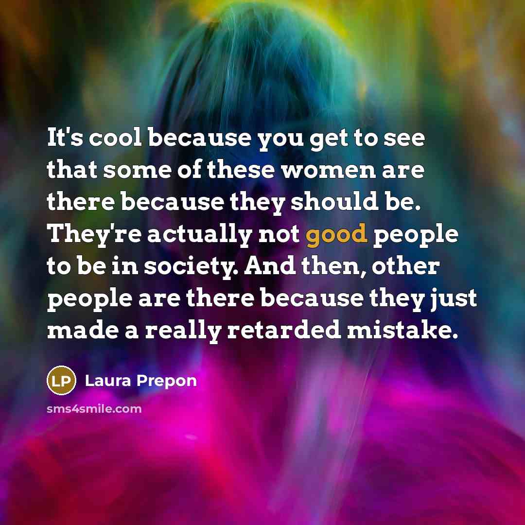 “It's cool because you get to see that some of these women are there because they should be. They're actually not good people to be in society. And then, other people are there because they just made a really retarded mistake.” quote by Laura Prepon