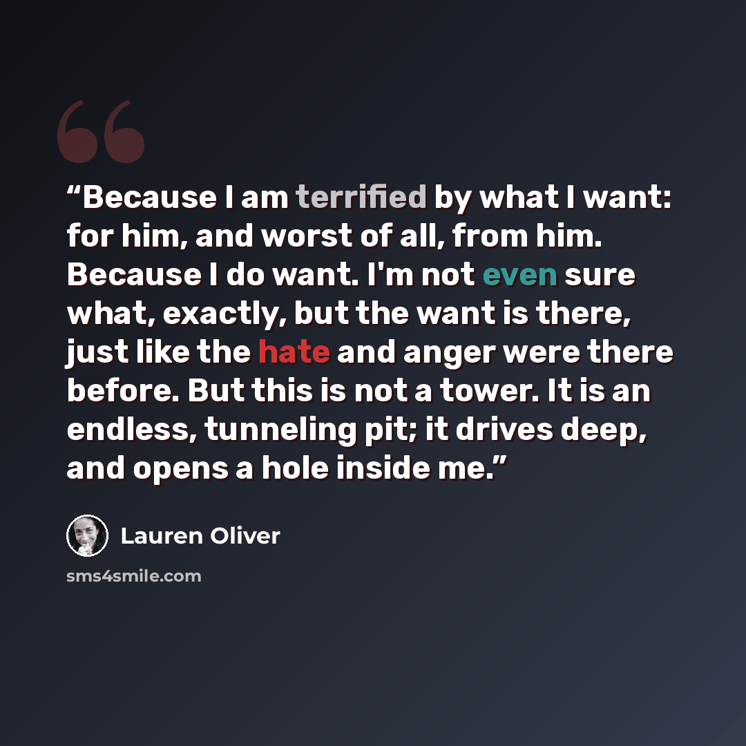 “Because I am terrified by what I want: for him, and worst of all, from him. Because I do want. I'm not even sure what, exactly, but the want is there, just like the hate and anger were there before. But this is not a tower. It is an endless, tunneling pit; it drives deep, and opens a hole inside me.” quote by Lauren Oliver