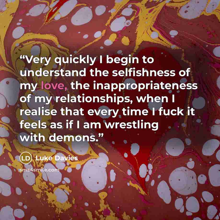 “Very quickly I begin to understand the selfishness of my love, the inappropriateness of my relationships, when I realise that every time I fuck it feels as if I am wrestling with demons.” quote by Luke Davies