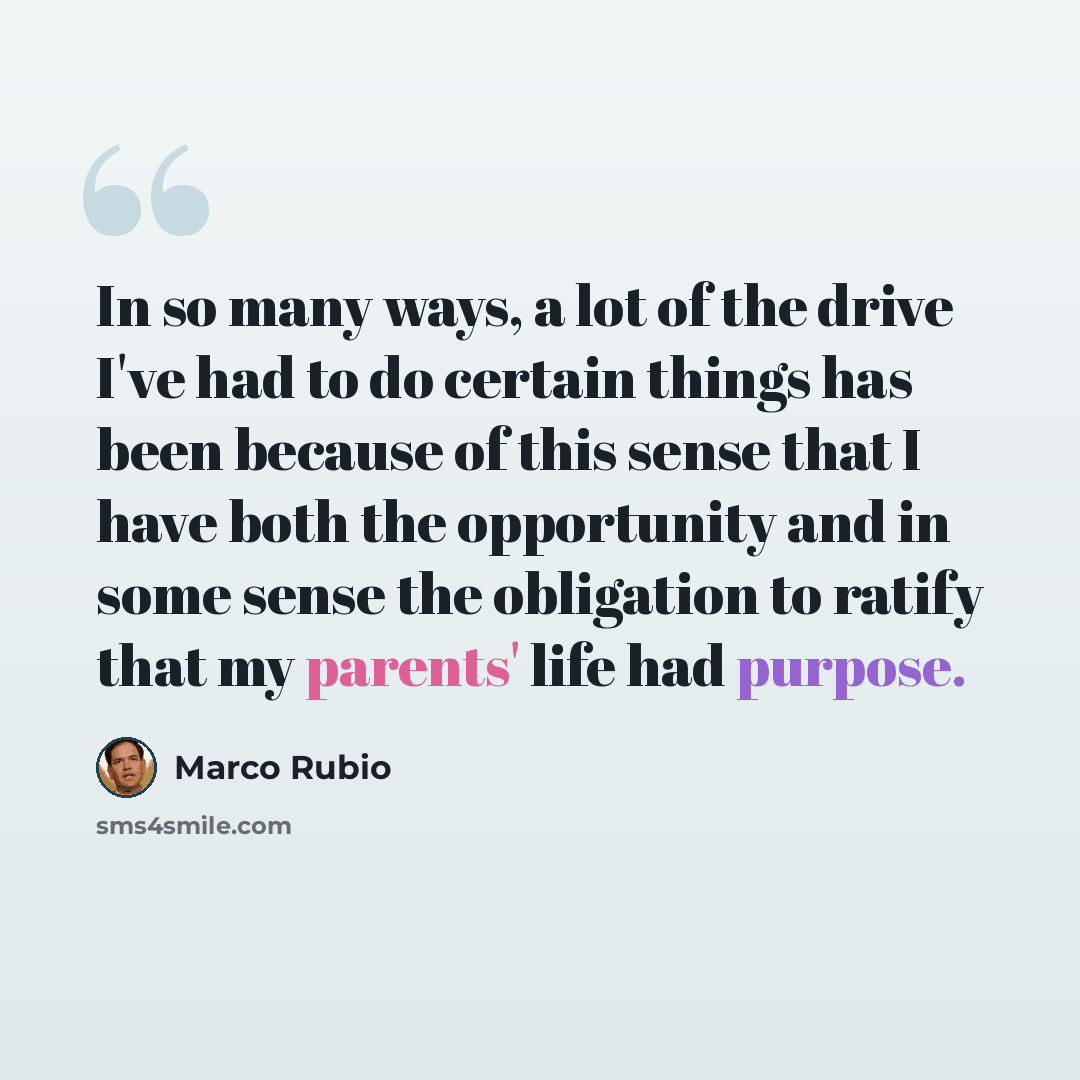 “In so many ways, a lot of the drive I've had to do certain things has been because of this sense that I have both the opportunity and in some sense the obligation to ratify that my parents' life had purpose.” quote by Marco Rubio