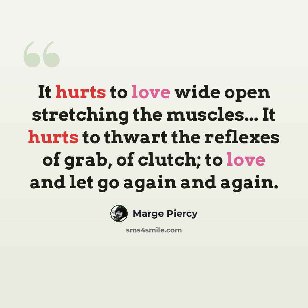 “It hurts to love wide open stretching the muscles... It hurts to thwart the reflexes of grab, of clutch; to love and let go again and again.” quote by Marge Piercy