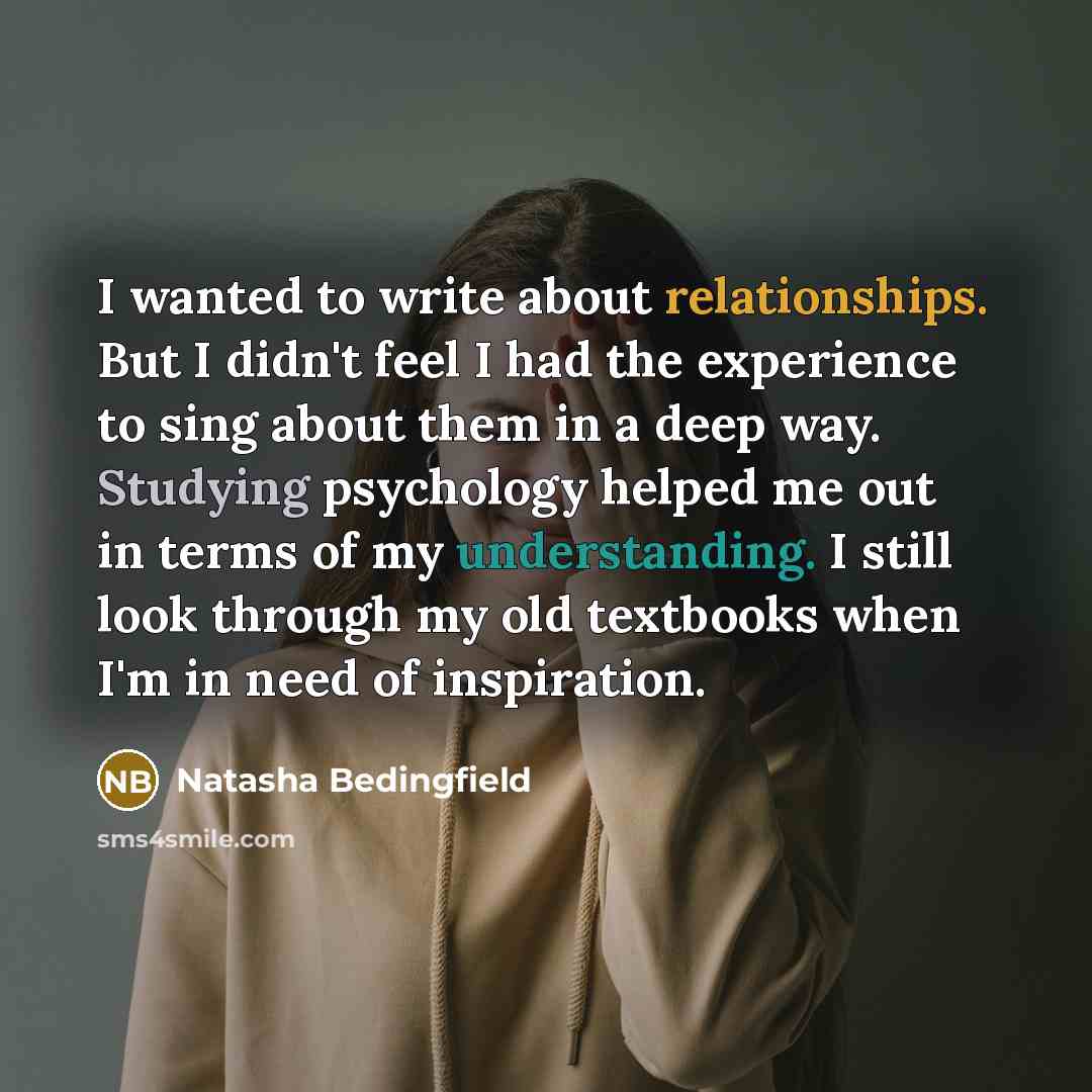 “I wanted to write about relationships. But I didn't feel I had the experience to sing about them in a deep way. Studying psychology helped me out in terms of my understanding. I still look through my old textbooks when I'm in need of inspiration.” quote by Natasha Bedingfield