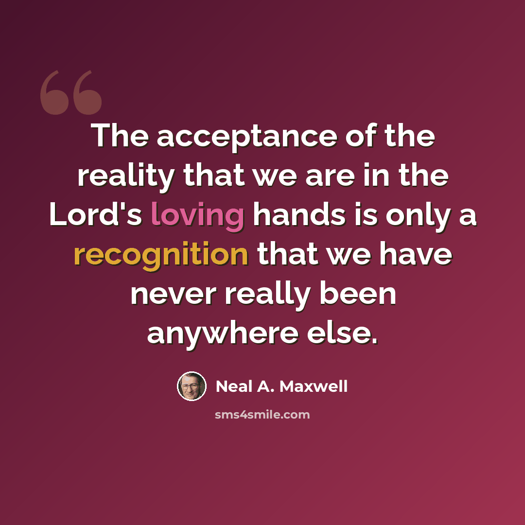 “The acceptance of the reality that we are in the Lord's loving hands is only a recognition that we have never really been anywhere else.” quote by Neal A. Maxwell