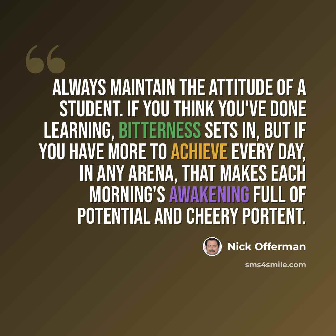 “Always maintain the attitude of a student. If you think you've done learning, bitterness sets in, but if you have more to achieve every day, in any arena, that makes each morning's awakening full of potential and cheery portent.” quote by Nick Offerman