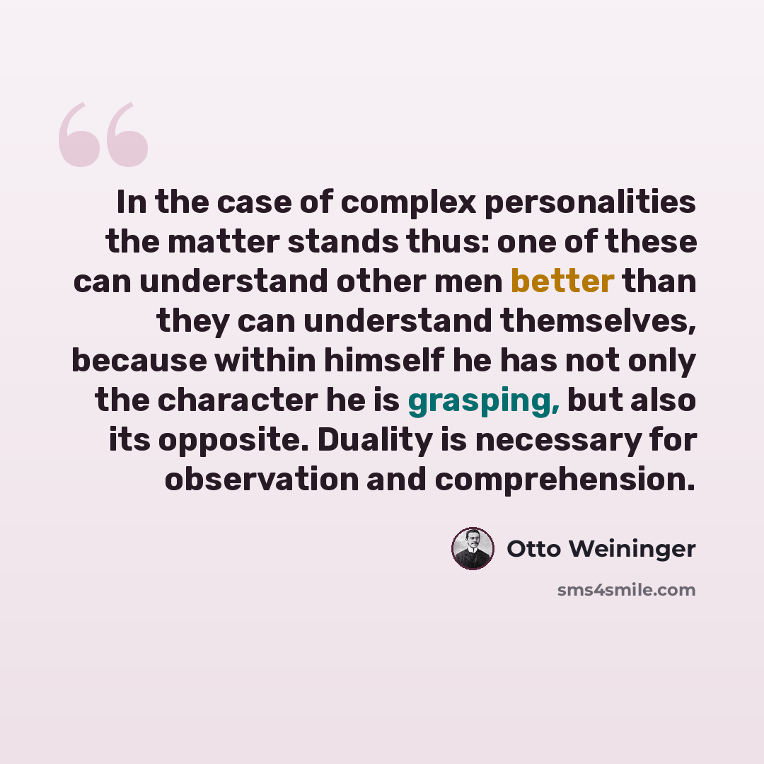 “In the case of complex personalities the matter stands thus: one of these can understand other men better than they can understand themselves, because within himself he has not only the character he is grasping, but also its opposite. Duality is necessary for observation and comprehension.” quote by Otto Weininger
