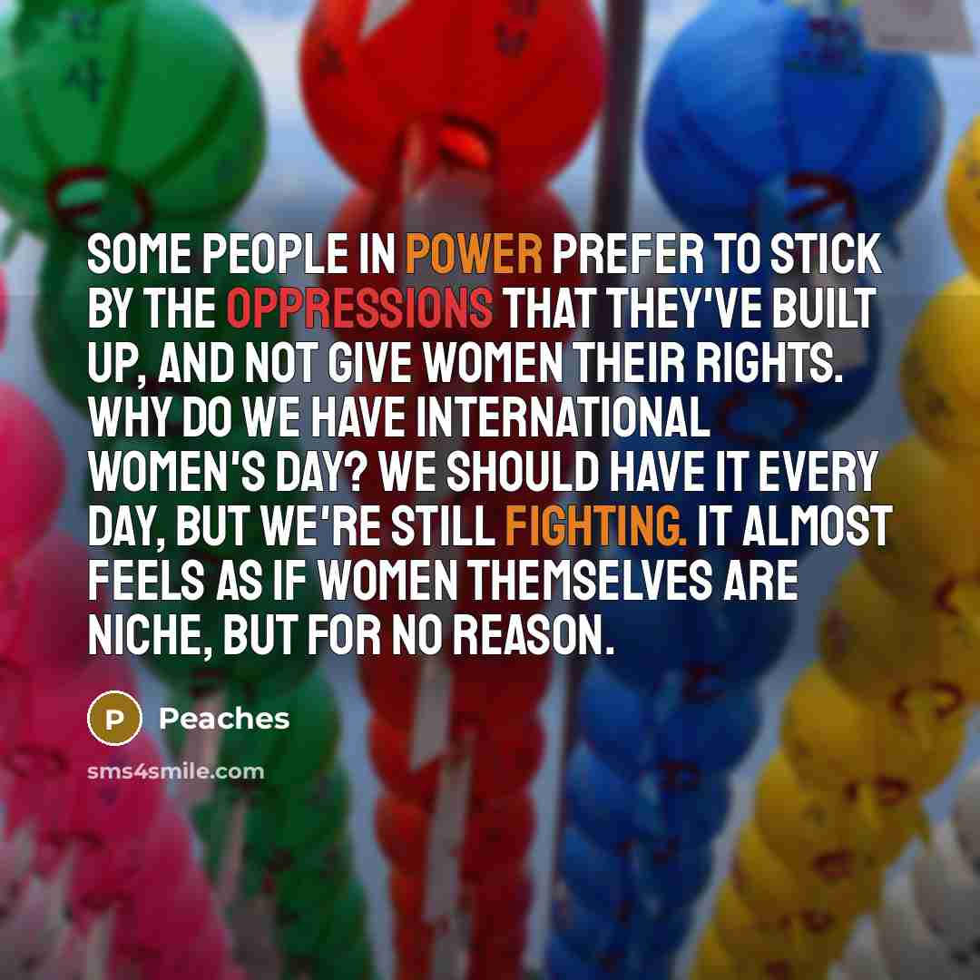“Some people in power prefer to stick by the oppressions that they've built up, and not give women their rights. Why do we have International Women's Day? We should have it every day, but we're still fighting. It almost feels as if women themselves are niche, but for no reason.” quote by Peaches