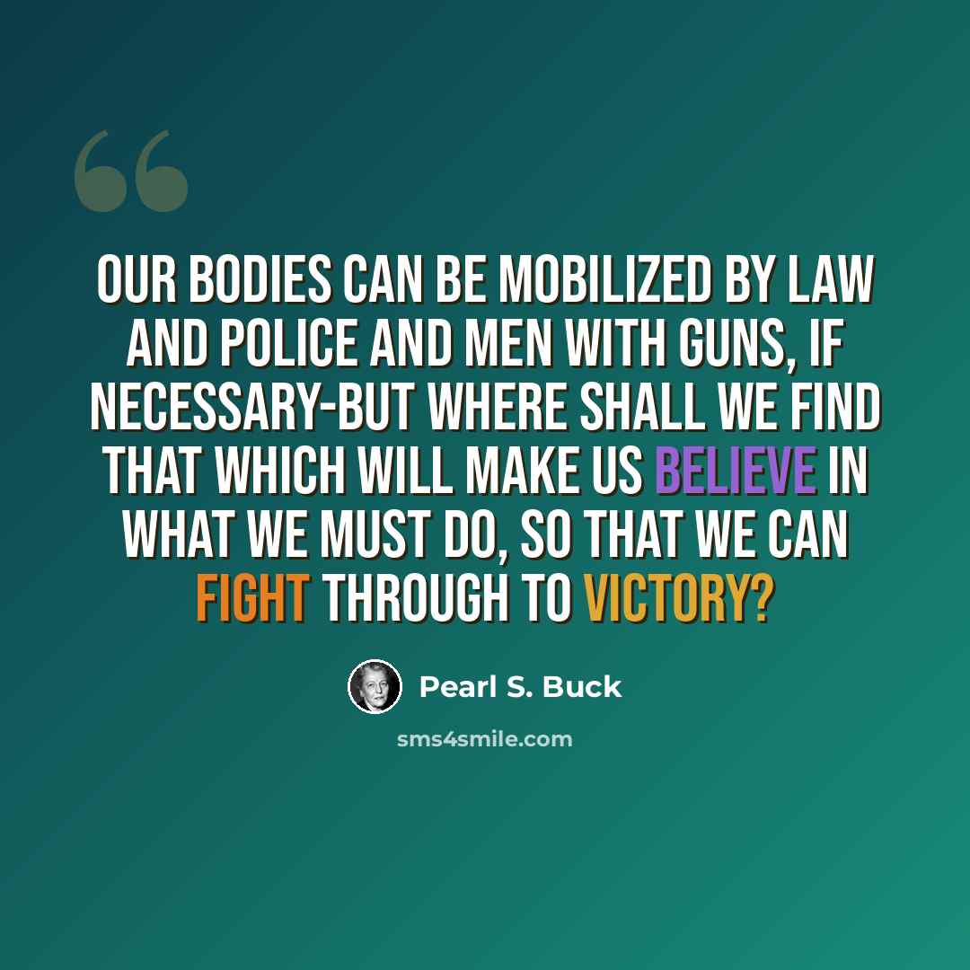 “Our bodies can be mobilized by law and police and men with guns, if necessary-but where shall we find that which will make us believe in what we must do, so that we can fight through to victory?” quote by Pearl S. Buck
