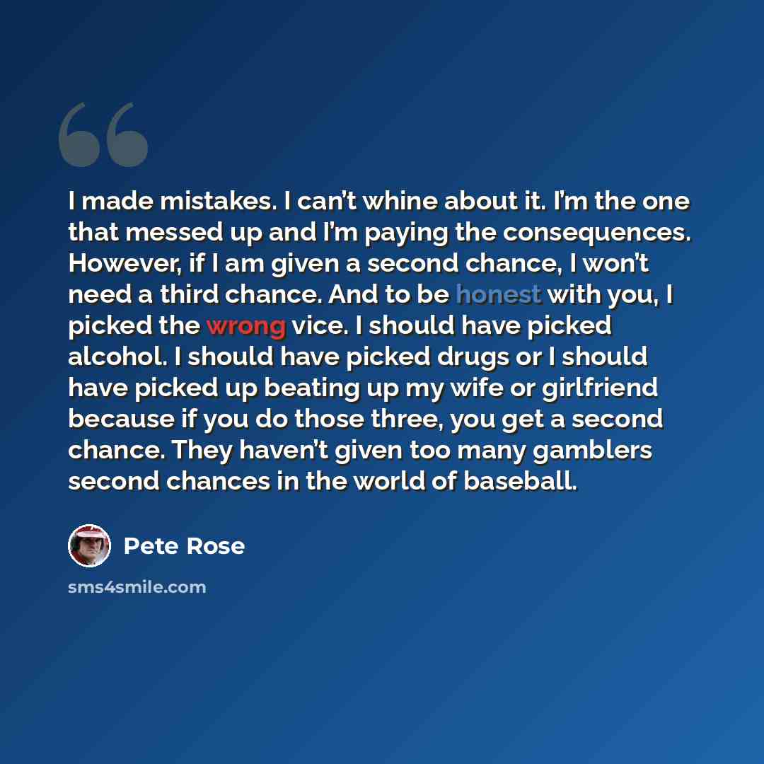 “I made mistakes. I can’t whine about it. I’m the one that messed up and I’m paying the consequences. However, if I am given a second chance, I won’t need a third chance. And to be honest with you, I picked the wrong vice. I should have picked alcohol. I should have picked drugs or I should have…” quote by Pete Rose