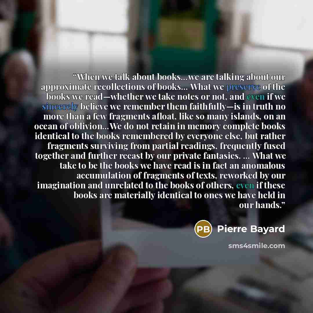 “When we talk about books…we are talking about our approximate recollections of books… What we preserve of the books we read—whether we take notes or not, and even if we sincerely believe we remember them faithfully—is in truth no more than a few fragments afloat, like so many islands, on an ocean…” quote by Pierre Bayard