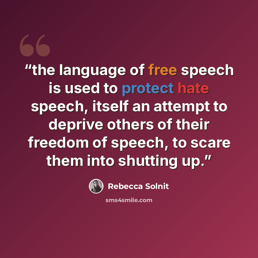 “the language of free speech is used to protect hate speech, itself an attempt to deprive others of their freedom of speech, to scare them into shutting up.” quote by Rebecca Solnit