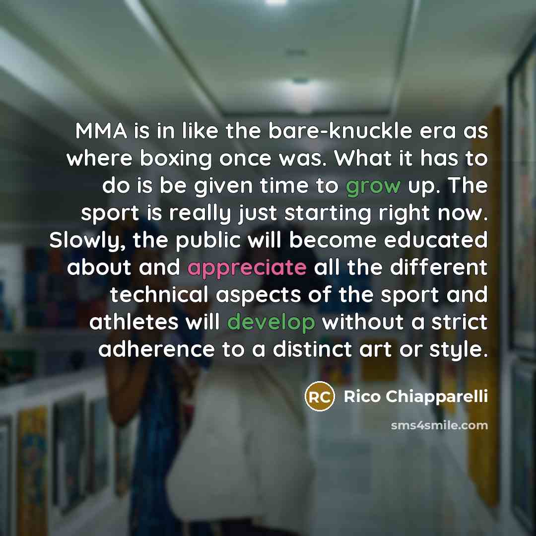 “MMA is in like the bare-knuckle era as where boxing once was. What it has to do is be given time to grow up. The sport is really just starting right now. Slowly, the public will become educated about and appreciate all the different technical aspects of the sport and athletes will develop without…” quote by Rico Chiapparelli
