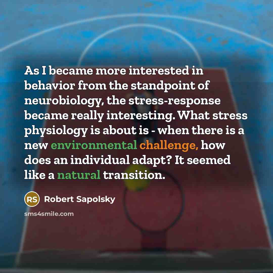 “As I became more interested in behavior from the standpoint of neurobiology, the stress-response became really interesting. What stress physiology is about is - when there is a new environmental challenge, how does an individual adapt? It seemed like a natural transition.” quote by Robert Sapolsky