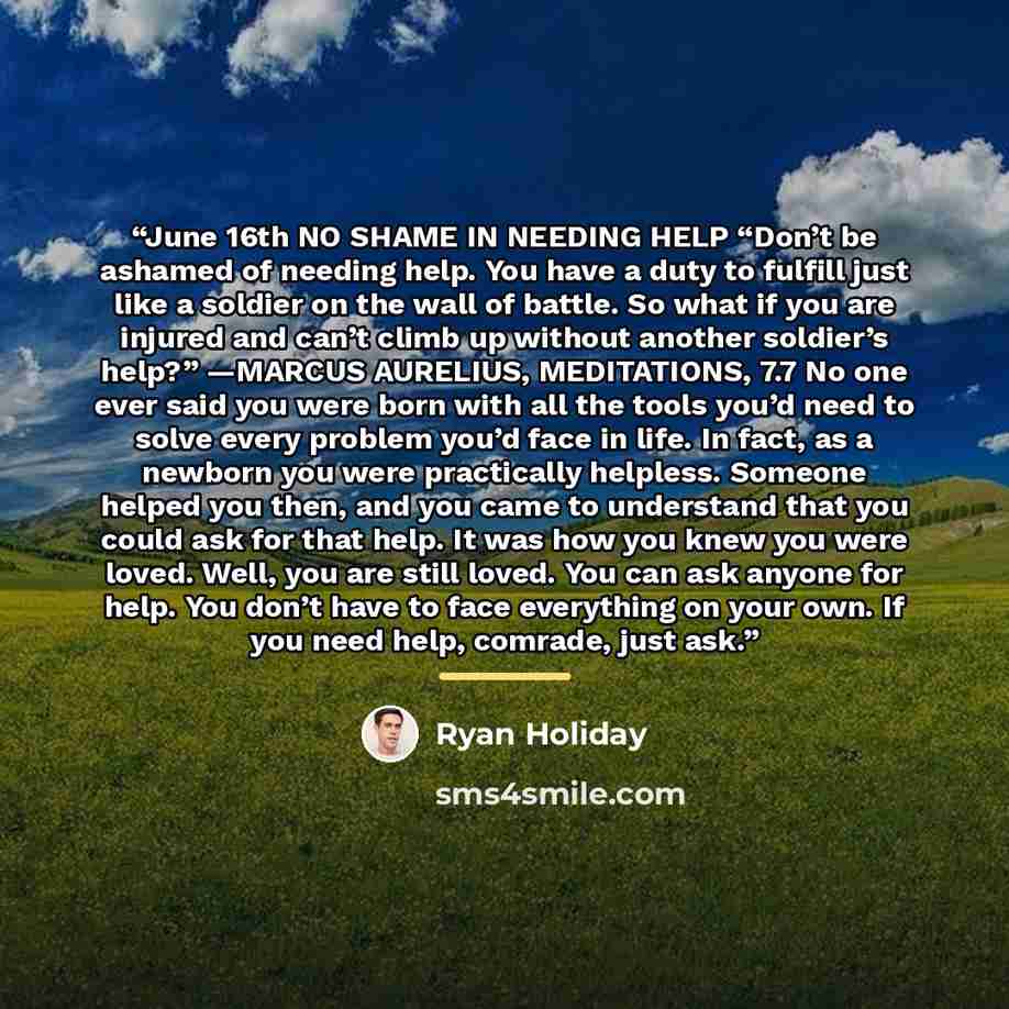 “June 16th NO SHAME IN NEEDING HELP “Don’t be ashamed of needing help. You have a duty to fulfill just like a soldier on the wall of battle. So what if you are injured and can’t climb up without another soldier’s help?” —MARCUS AURELIUS, MEDITATIONS, 7.7 No one ever said you were born with all the…” quote by Ryan Holiday