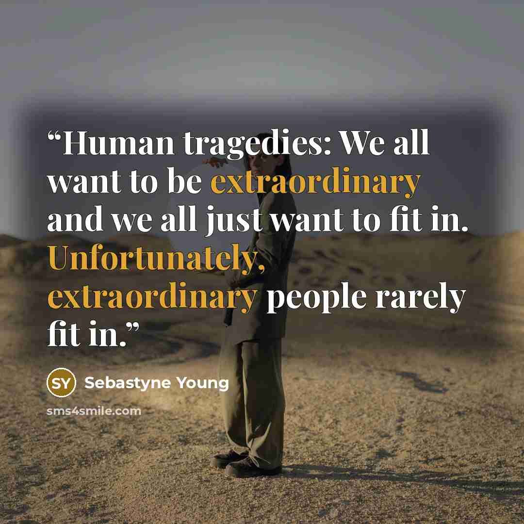 “Human tragedies: We all want to be extraordinary and we all just want to fit in. Unfortunately, extraordinary people rarely fit in.” quote by Sebastyne Young