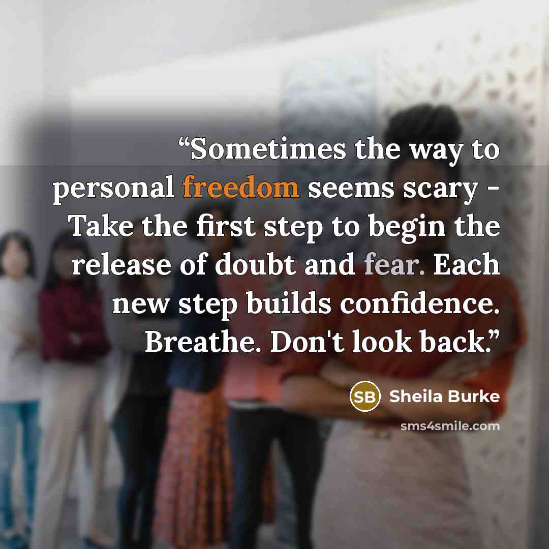 “Sometimes the way to personal freedom seems scary - Take the first step to begin the release of doubt and fear. Each new step builds confidence. Breathe. Don't look back.” quote by Sheila Burke