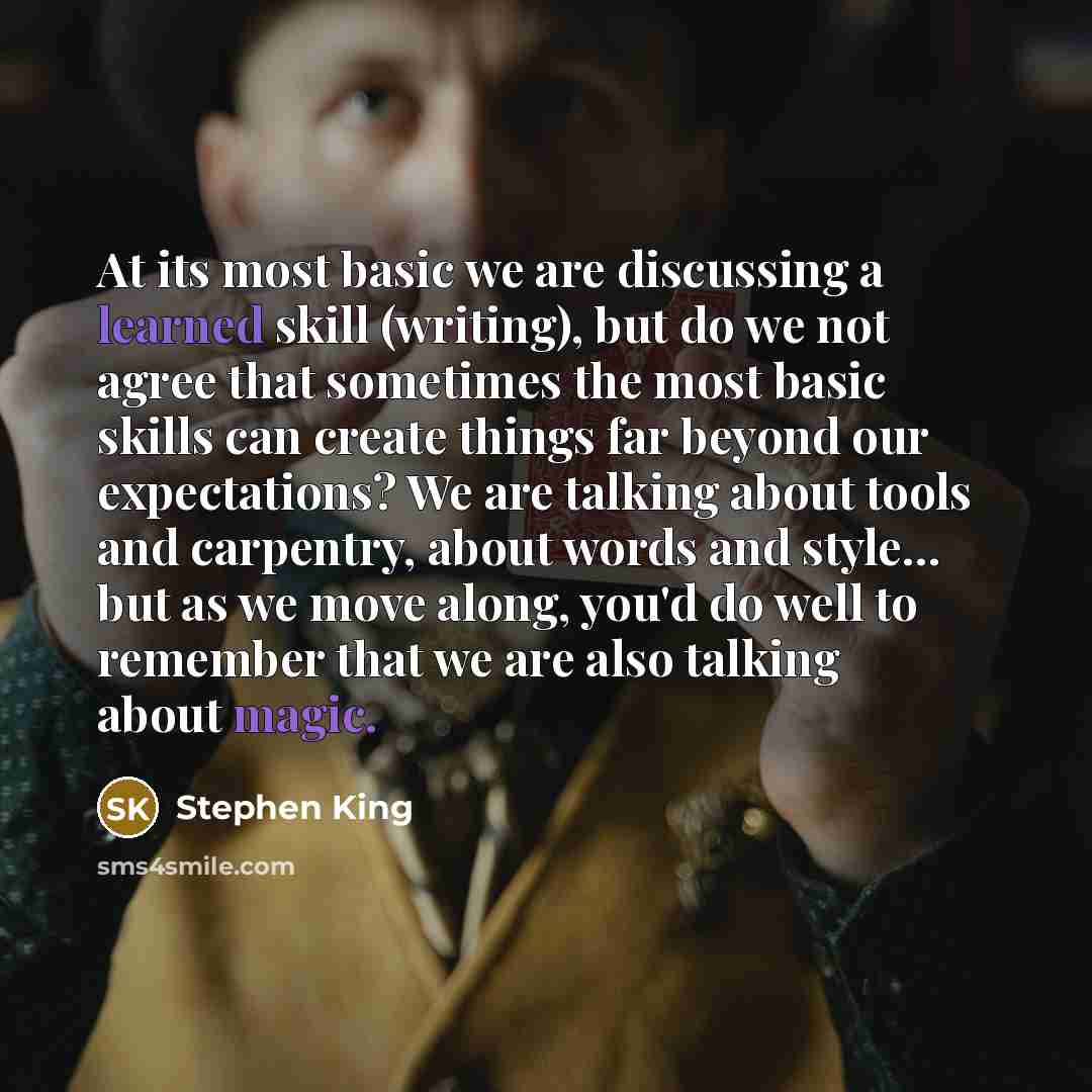 “At its most basic we are discussing a learned skill (writing), but do we not agree that sometimes the most basic skills can create things far beyond our expectations? We are talking about tools and carpentry, about words and style... but as we move along, you'd do well to remember that we are also…” quote by Stephen King