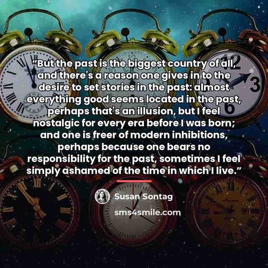 “But the past is the biggest country of all, and there's a reason one gives in to the desire to set stories in the past: almost everything good seems located in the past, perhaps that's an illusion, but I feel nostalgic for every era before I was born; and one is freer of modern inhibitions…” quote by Susan Sontag