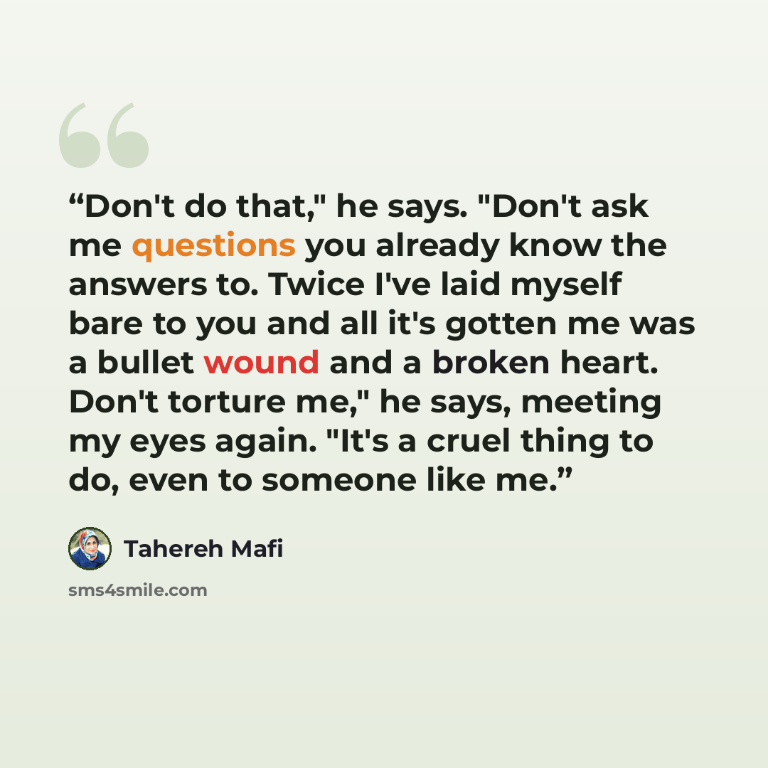 “Don't do that," he says. "Don't ask me questions you already know the answers to. Twice I've laid myself bare to you and all it's gotten me was a bullet wound and a broken heart. Don't torture me," he says, meeting my eyes again. "It's a cruel thing to do, even to someone like me.” quote by Tahereh Mafi