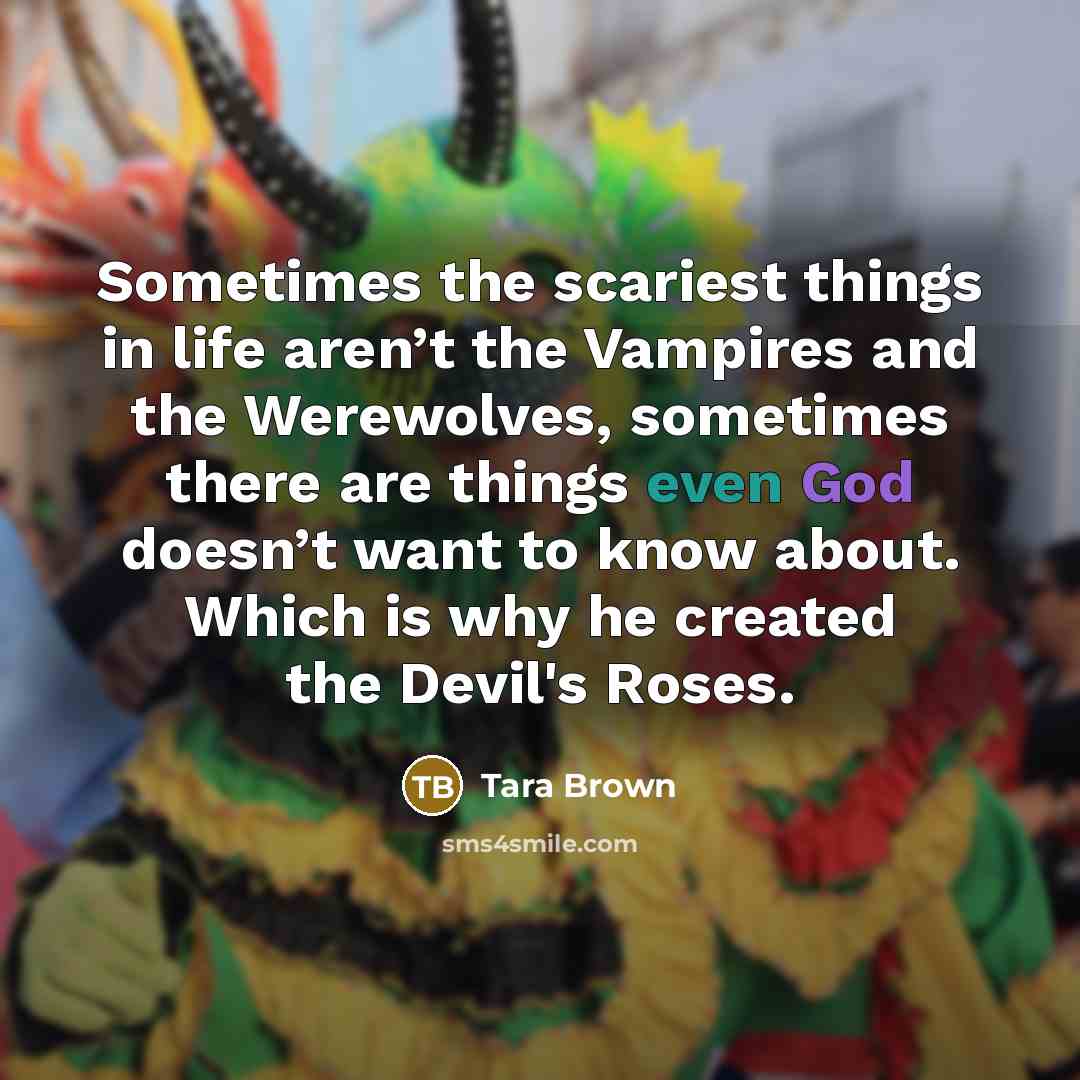 “Sometimes the scariest things in life aren’t the Vampires and the Werewolves, sometimes there are things even God doesn’t want to know about. Which is why he created the Devil's Roses.” quote by Tara Brown