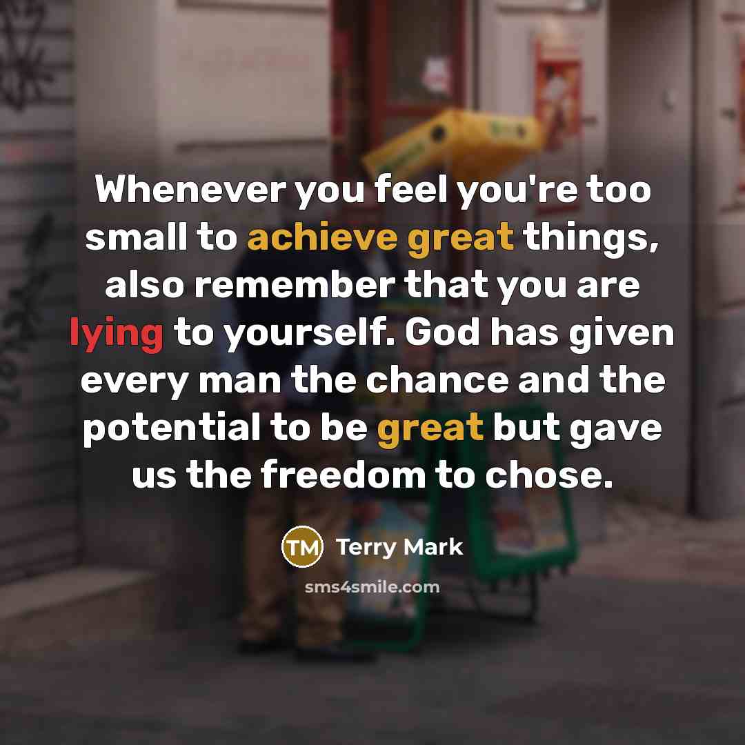 “Whenever you feel you're too small to achieve great things, also remember that you are lying to yourself. God has given every man the chance and the potential to be great but gave us the freedom to chose.” quote by Terry Mark