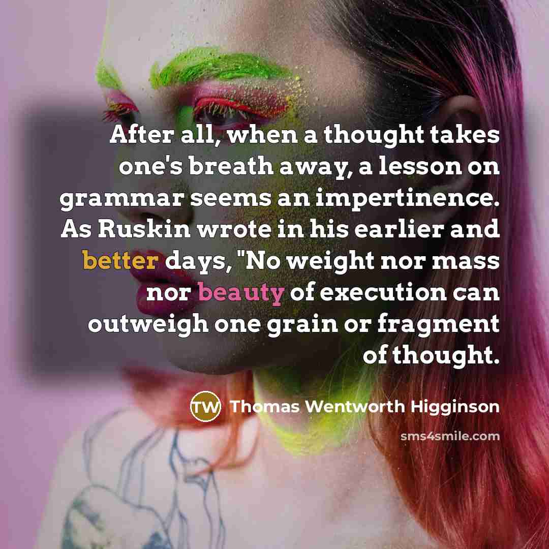 “After all, when a thought takes one's breath away, a lesson on grammar seems an impertinence. As Ruskin wrote in his earlier and better days, "No weight nor mass nor beauty of execution can outweigh one grain or fragment of thought.” quote by Thomas Wentworth Higginson