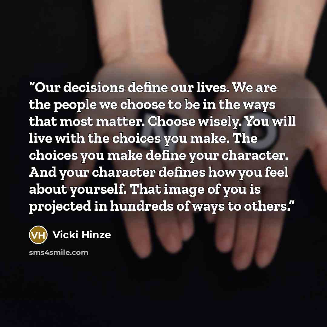 “Our decisions define our lives. We are the people we choose to be in the ways that most matter. Choose wisely. You will live with the choices you make. The choices you make define your character. And your character defines how you feel about yourself. That image of you is projected in hundreds of…” quote by Vicki Hinze