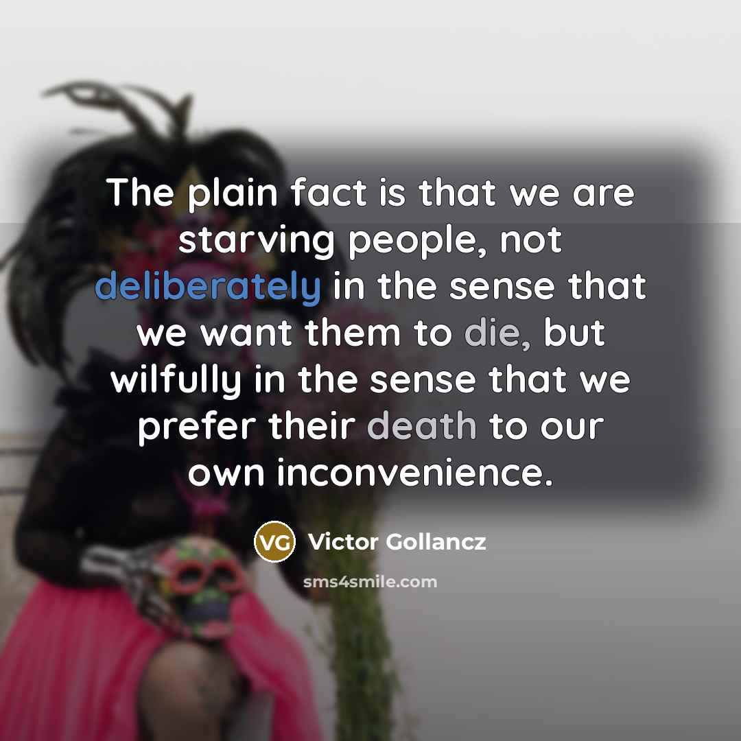 “The plain fact is that we are starving people, not deliberately in the sense that we want them to die, but wilfully in the sense that we prefer their death to our own inconvenience.” quote by Victor Gollancz
