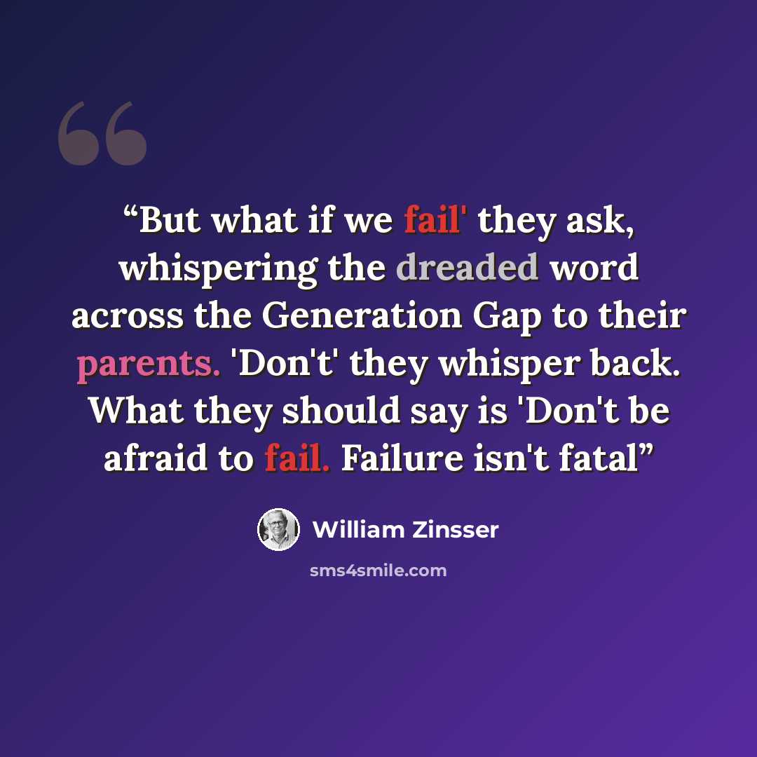 “But what if we fail' they ask, whispering the dreaded word across the Generation Gap to their parents. 'Don't' they whisper back. What they should say is 'Don't be afraid to fail. Failure isn't fatal” quote by William Zinsser