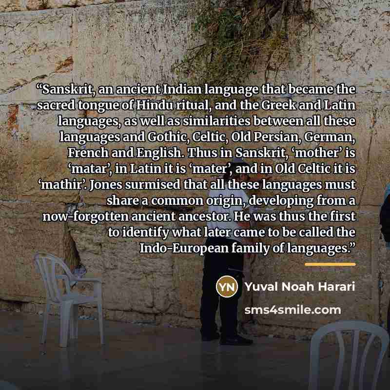 “Sanskrit, an ancient Indian language that became the sacred tongue of Hindu ritual, and the Greek and Latin languages, as well as similarities between all these languages and Gothic, Celtic, Old Persian, German, French and English. Thus in Sanskrit, ‘mother’ is ‘matar’, in Latin it is ‘mater’, and…” quote by Yuval Noah Harari