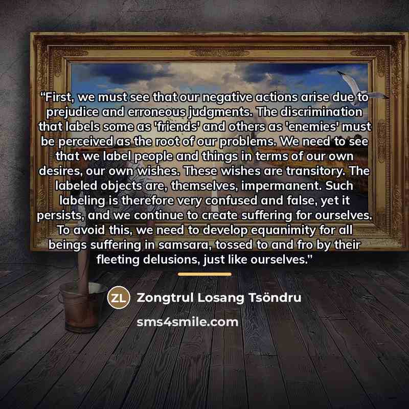 “First, we must see that our negative actions arise due to prejudice and erroneous judgments. The discrimination that labels some as 'friends' and others as 'enemies' must be perceived as the root of our problems. We need to see that we label people and things in terms of our own desires, our own…” quote by Zongtrul Losang Tsöndru