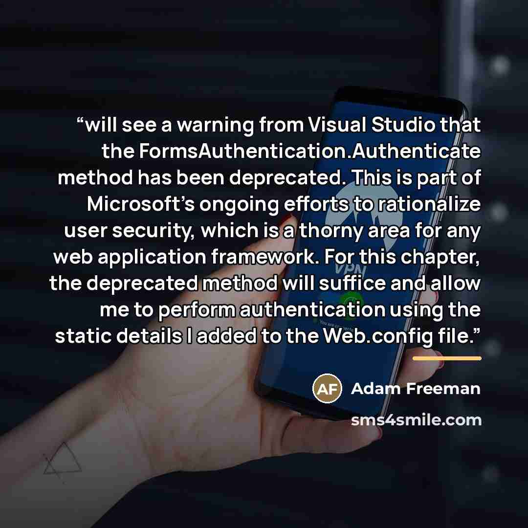 “will see a warning from Visual Studio that the FormsAuthentication.Authenticate method has been deprecated. This is part of Microsoft’s ongoing efforts to rationalize user security, which is a thorny area for any web application framework. For this chapter, the deprecated method will suffice and…” quote by Adam Freeman