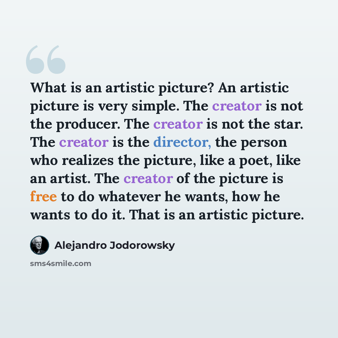 “What is an artistic picture? An artistic picture is very simple. The creator is not the producer. The creator is not the star. The creator is the director, the person who realizes the picture, like a poet, like an artist. The creator of the picture is free to do whatever he wants, how he wants to…” quote by Alejandro Jodorowsky
