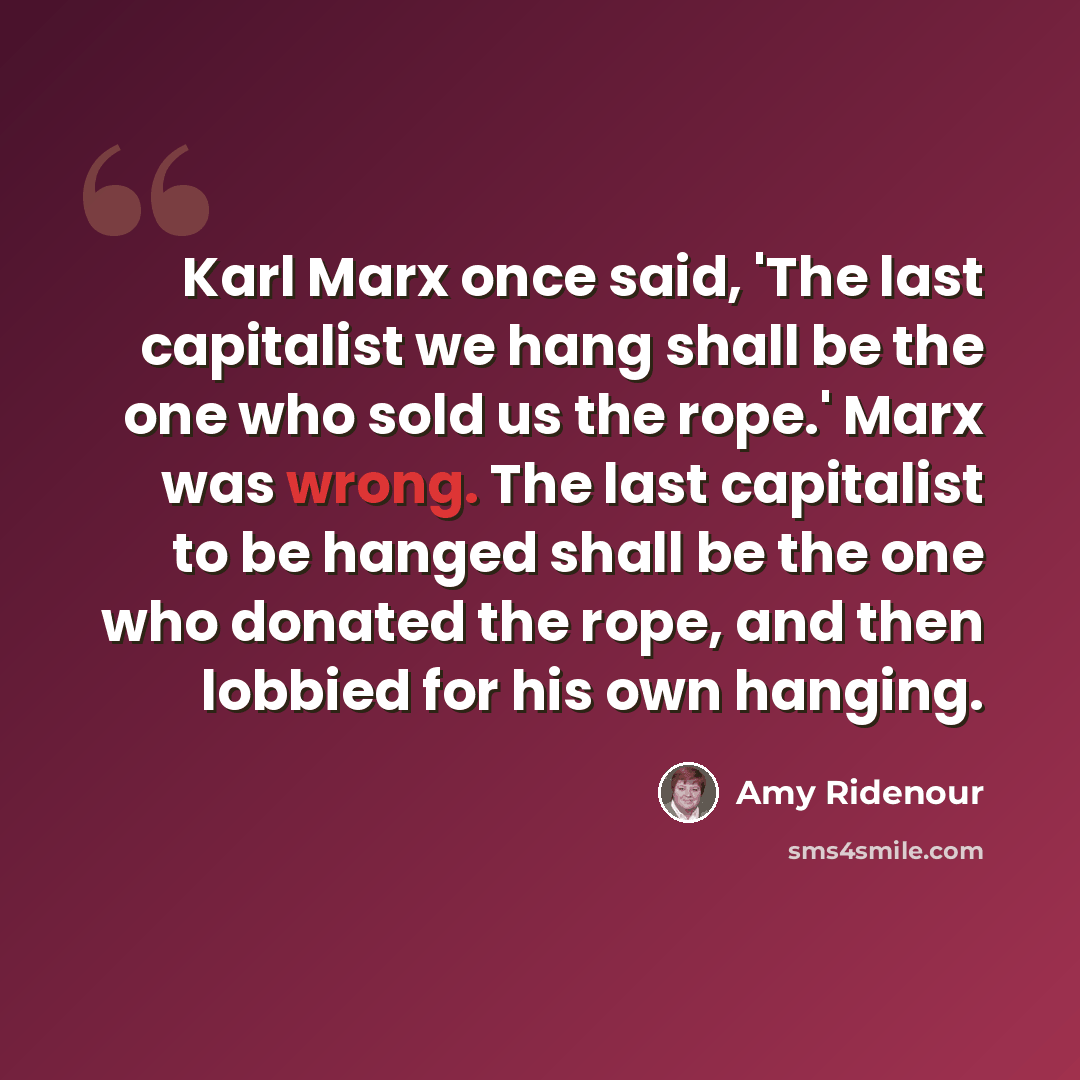 “Karl Marx once said, 'The last capitalist we hang shall be the one who sold us the rope.' Marx was wrong. The last capitalist to be hanged shall be the one who donated the rope, and then lobbied for his own hanging.” quote by Amy Ridenour