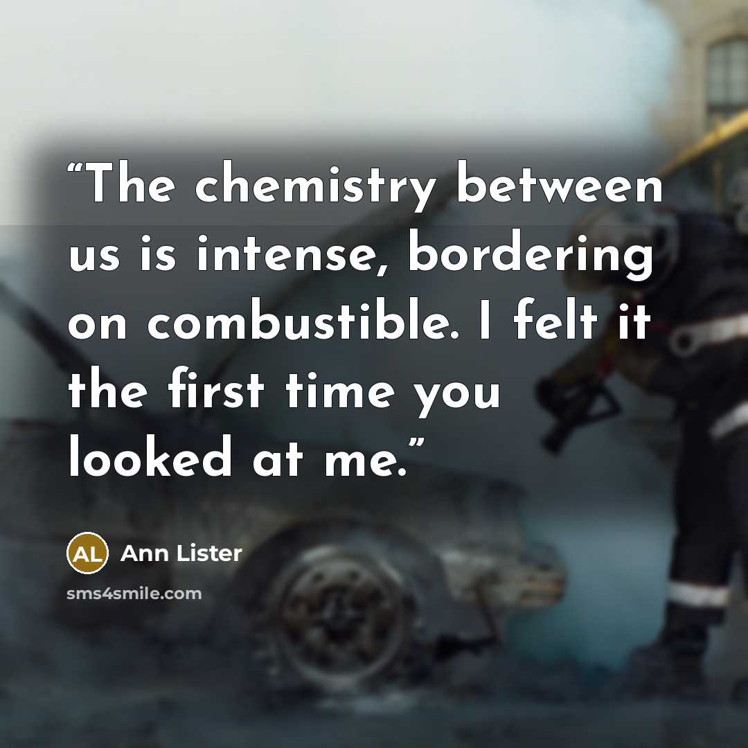 “The chemistry between us is intense, bordering on combustible. I felt it the first time you looked at me.” quote by Ann Lister