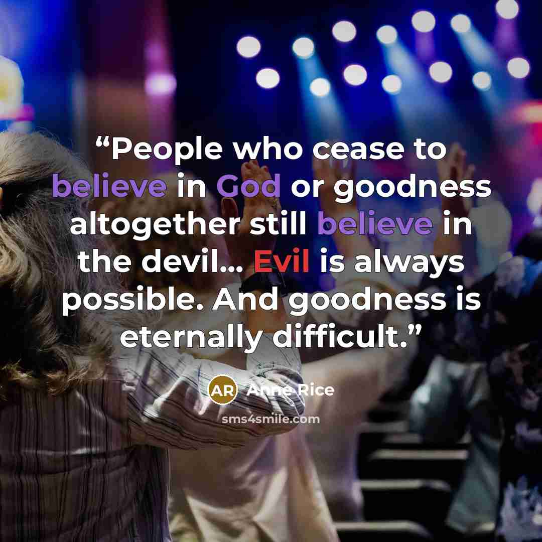 “People who cease to believe in God or goodness altogether still believe in the devil... Evil is always possible. And goodness is eternally difficult.” quote by Anne Rice