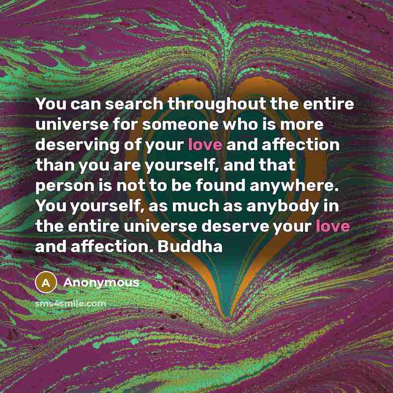 “You can search throughout the entire universe for someone who is more deserving of your love and affection than you are yourself, and that person is not to be found anywhere. You yourself, as much as anybody in the entire universe deserve your love and affection. Buddha” quote by Anonymous