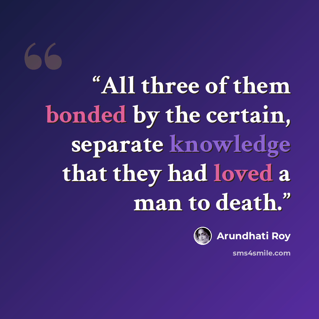 “All three of them bonded by the certain, separate knowledge that they had loved a man to death.” quote by Arundhati Roy