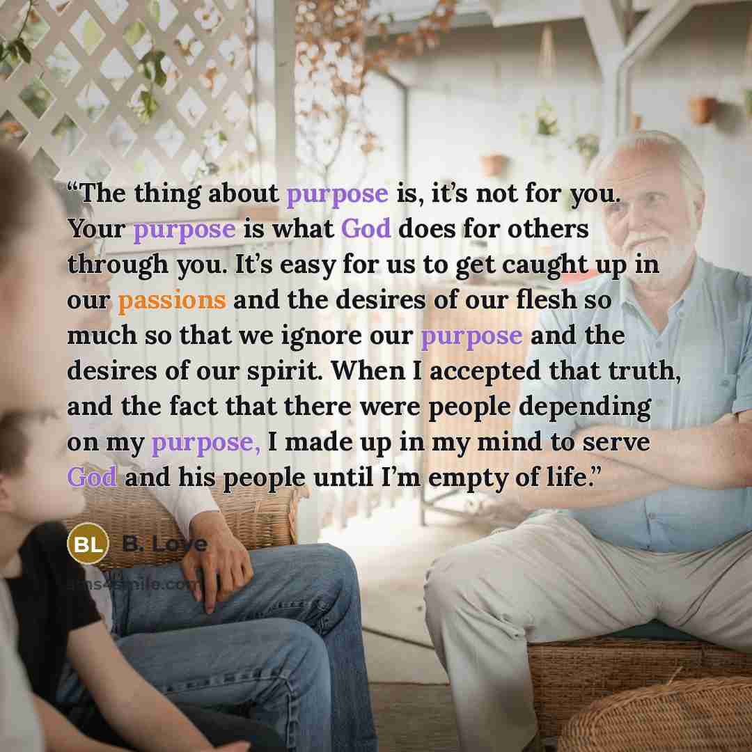 “The thing about purpose is, it’s not for you. Your purpose is what God does for others through you. It’s easy for us to get caught up in our passions and the desires of our flesh so much so that we ignore our purpose and the desires of our spirit. When I accepted that truth, and the fact that…” quote by B. Love