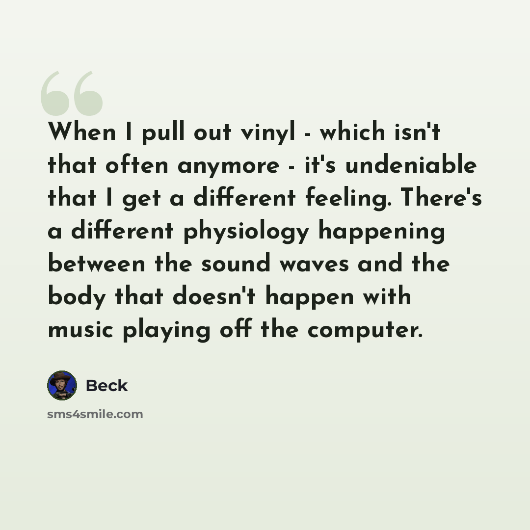 “When I pull out vinyl - which isn't that often anymore - it's undeniable that I get a different feeling. There's a different physiology happening between the sound waves and the body that doesn't happen with music playing off the computer.” quote by Beck
