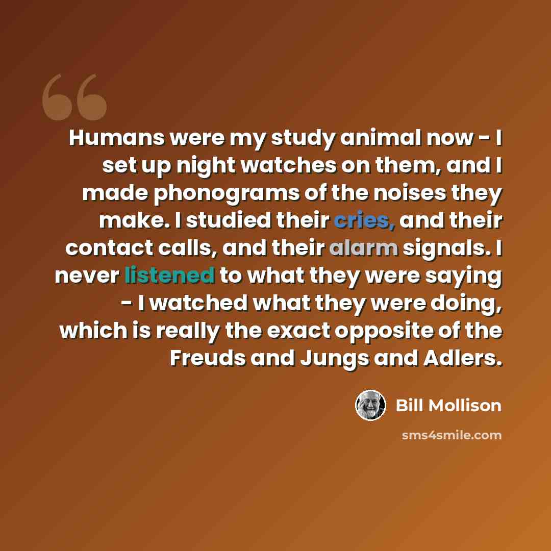“Humans were my study animal now - I set up night watches on them, and I made phonograms of the noises they make. I studied their cries, and their contact calls, and their alarm signals. I never listened to what they were saying - I watched what they were doing, which is really the exact opposite…” quote by Bill Mollison