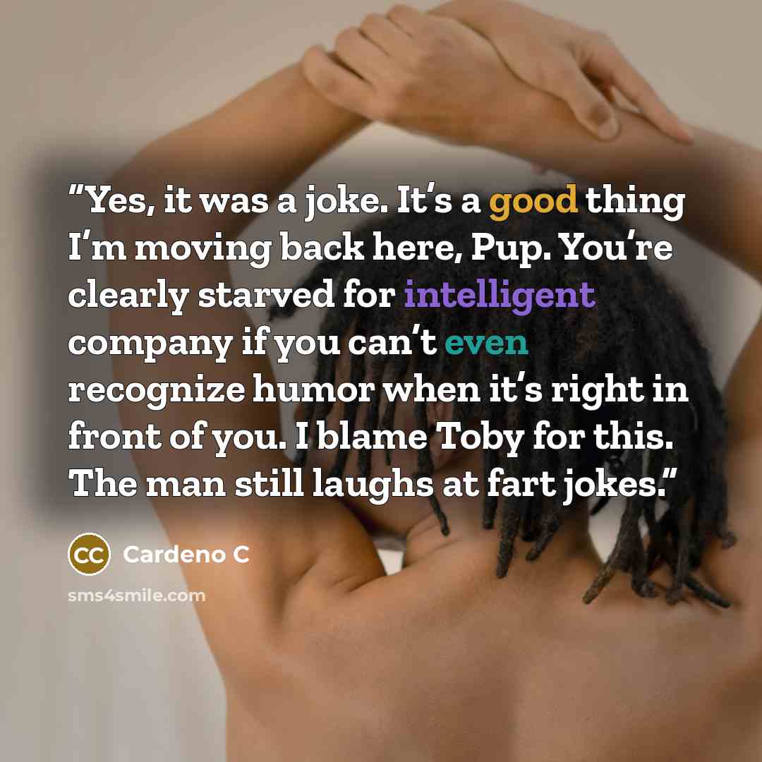 “Yes, it was a joke. It’s a good thing I’m moving back here, Pup. You’re clearly starved for intelligent company if you can’t even recognize humor when it’s right in front of you. I blame Toby for this. The man still laughs at fart jokes.” quote by Cardeno C