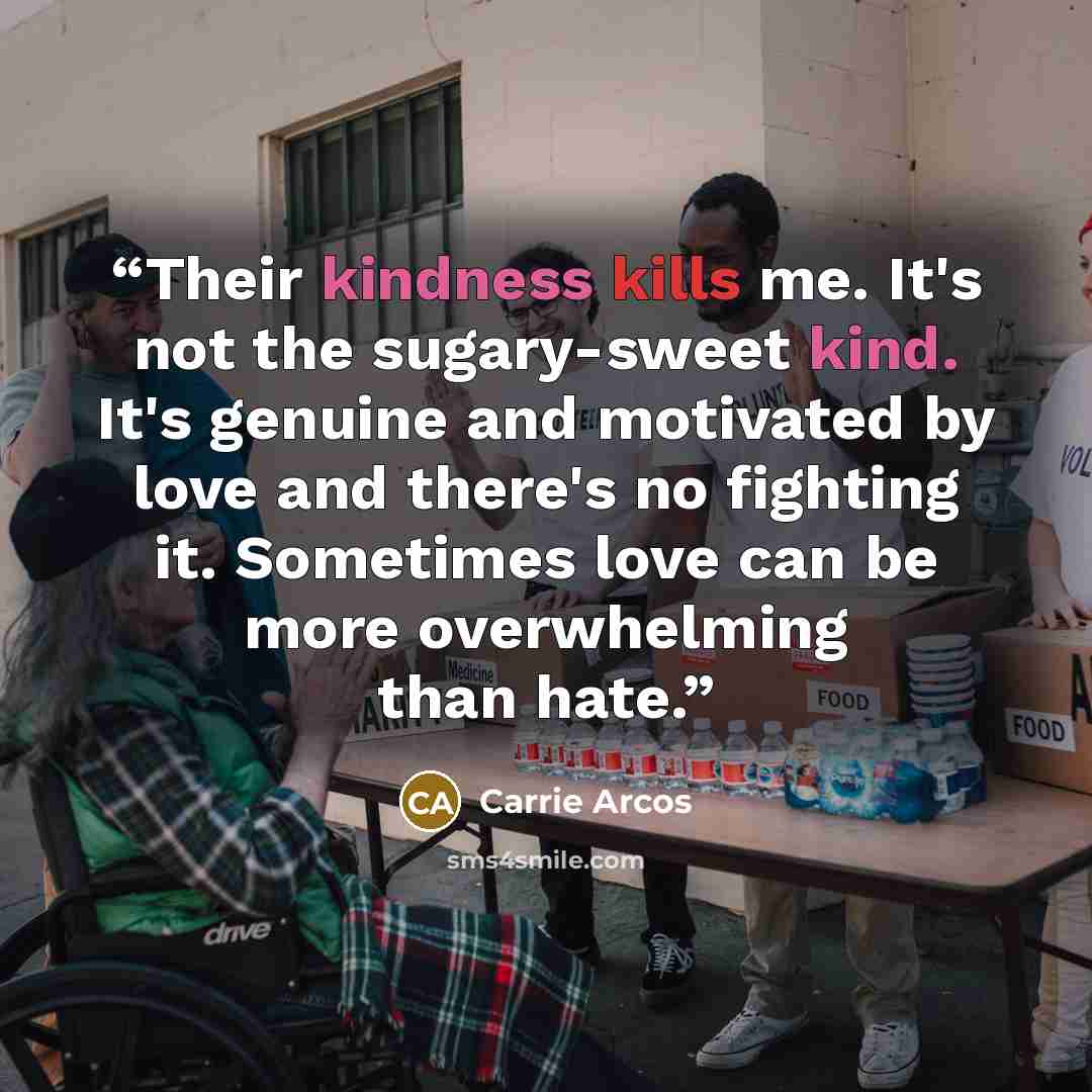 “Their kindness kills me. It's not the sugary-sweet kind. It's genuine and motivated by love and there's no fighting it. Sometimes love can be more overwhelming than hate.” quote by Carrie Arcos