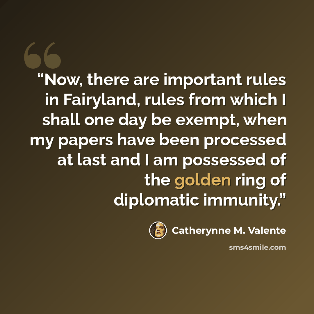“Now, there are important rules in Fairyland, rules from which I shall one day be exempt, when my papers have been processed at last and I am possessed of the golden ring of diplomatic immunity.” quote by Catherynne M. Valente