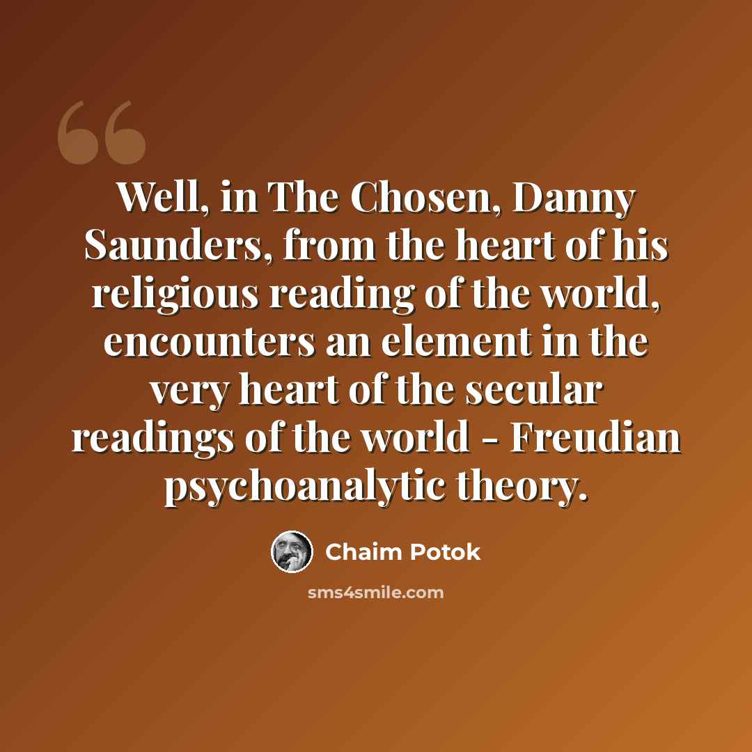 “Well, in The Chosen, Danny Saunders, from the heart of his religious reading of the world, encounters an element in the very heart of the secular readings of the world - Freudian psychoanalytic theory.” quote by Chaim Potok